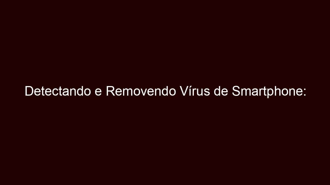 detectando e removendo vírus de smartphone: deixe seu celular seguro novamente