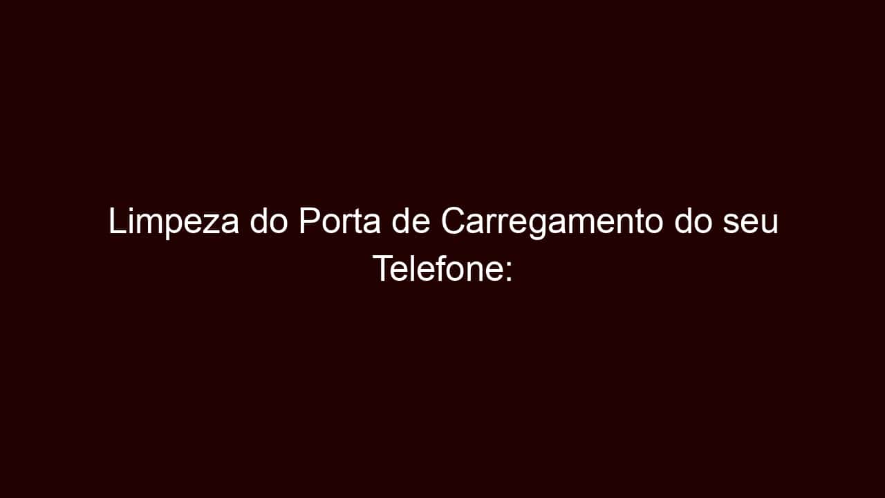 limpeza do porta de carregamento do seu telefone: principais 3 dicas