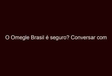 o omegle brasil é seguro? conversar com estranhos online.
